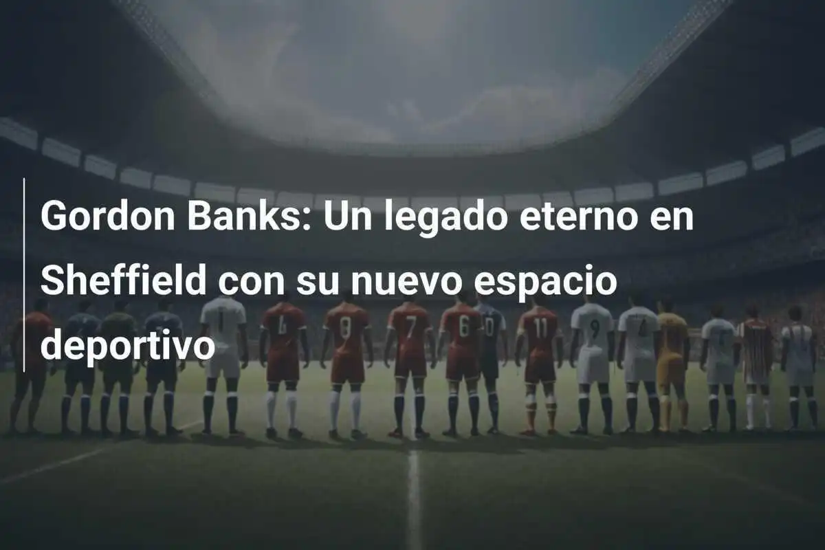 Gordon Banks: Un legado eterno en Sheffield con su nuevo espacio deportivo