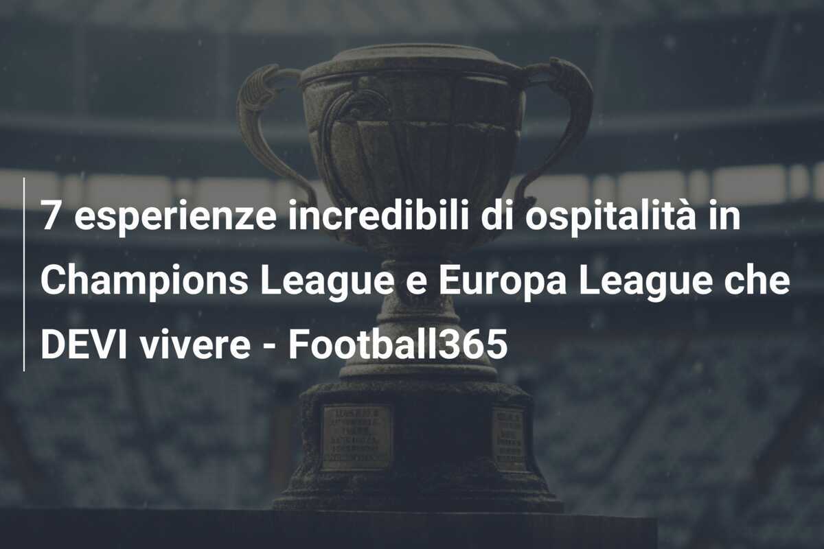 7 esperienze incredibili di ospitalità in Champions League e Europa League che DEVI vivere - Football365
