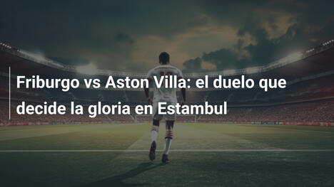 Friburgo vs Aston Villa: el duelo que decide la gloria en Estambul
