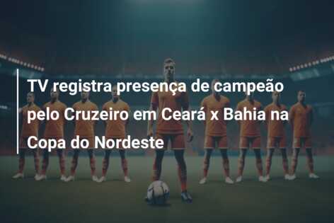 TV registra presença de campeão pelo Cruzeiro em Ceará x Bahia na Copa do Nordeste