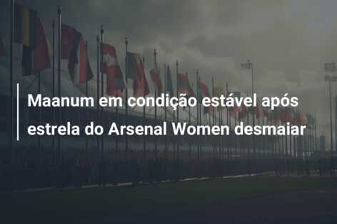 Maanum em condição estável após estrela do Arsenal Women desmaiar