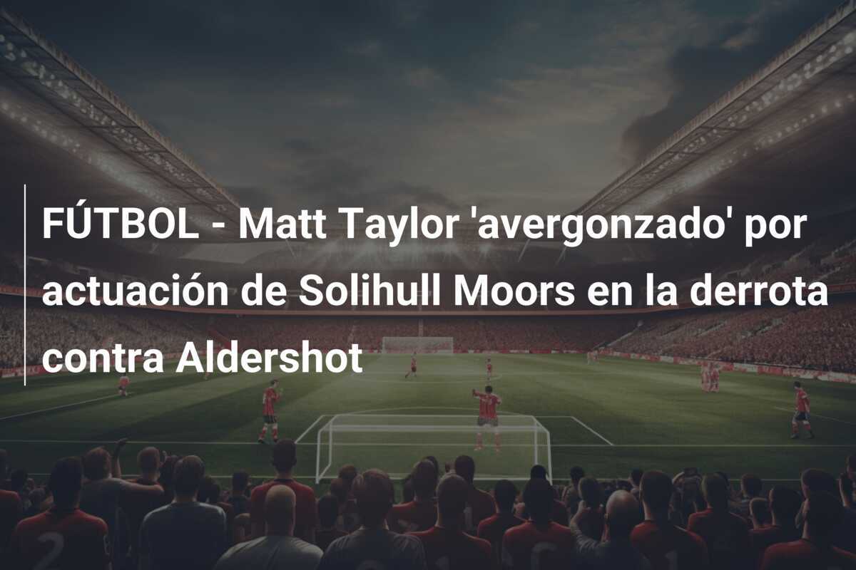 FÚTBOL - Matt Taylor 'avergonzado' por actuación de Solihull Moors en la derrota contra Aldershot