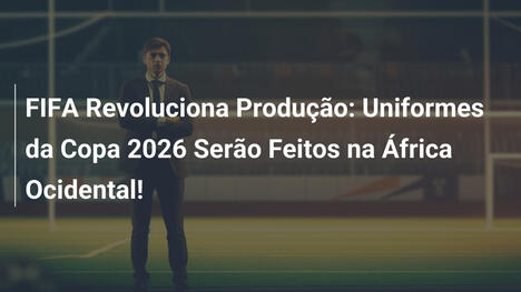 FIFA Revoluciona Produção: Uniformes da Copa 2026 Serão Feitos na África Ocidental!