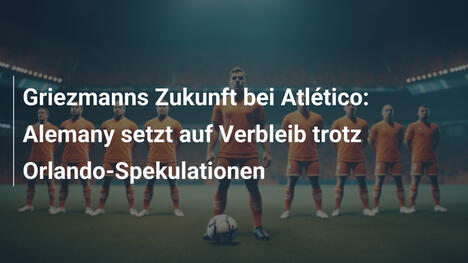 Griezmanns Zukunft bei Atlético: Alemany setzt auf Verbleib trotz Orlando-Spekulationen