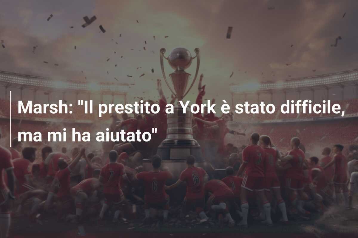 Marsh: "Il prestito a York è stato difficile, ma mi ha aiutato"
