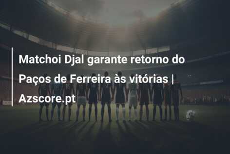 Matchoi Djal garante retorno do Paços de Ferreira às vitórias | Azscore.pt