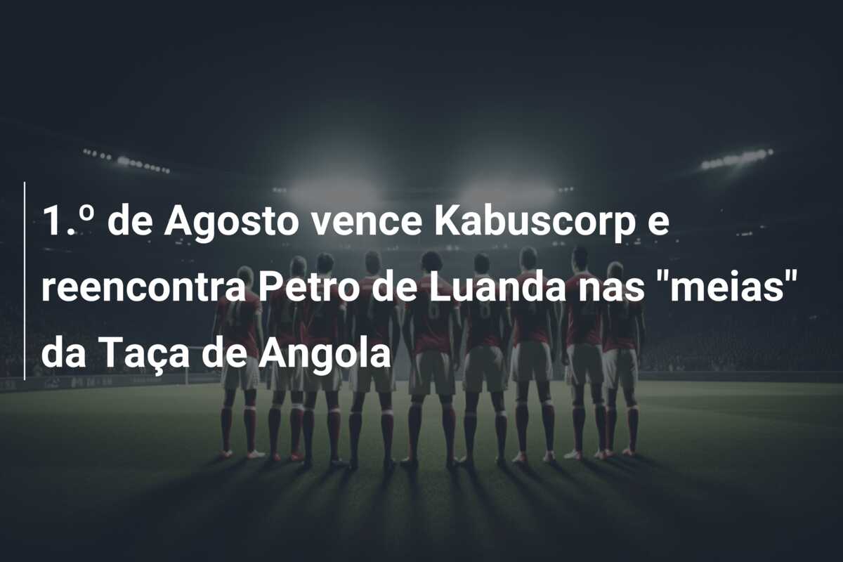 1.º de Agosto vence Kabuscorp  e reencontra Petro de Luanda  nas “meias” da Taça de Angola