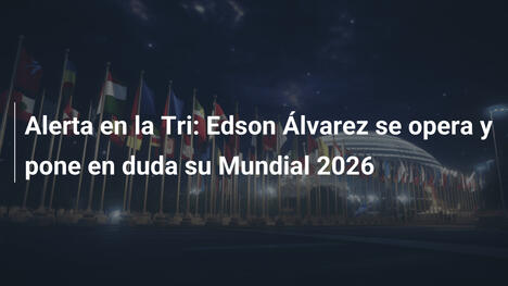 Alerta en la Tri: Edson Álvarez se opera y pone en duda su Mundial 2026
