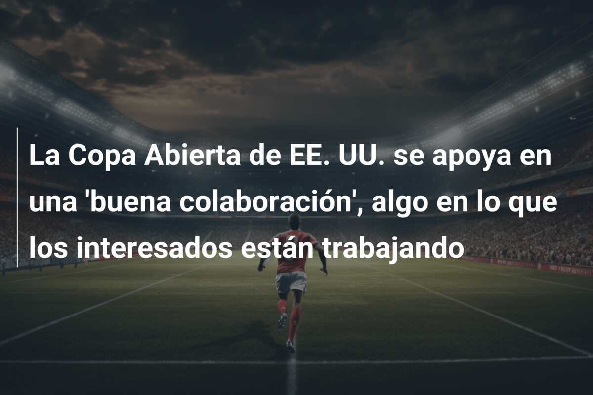 La Copa Abierta de EE. UU. se apoya en una 'buena colaboración', algo en lo que los interesados están trabajando