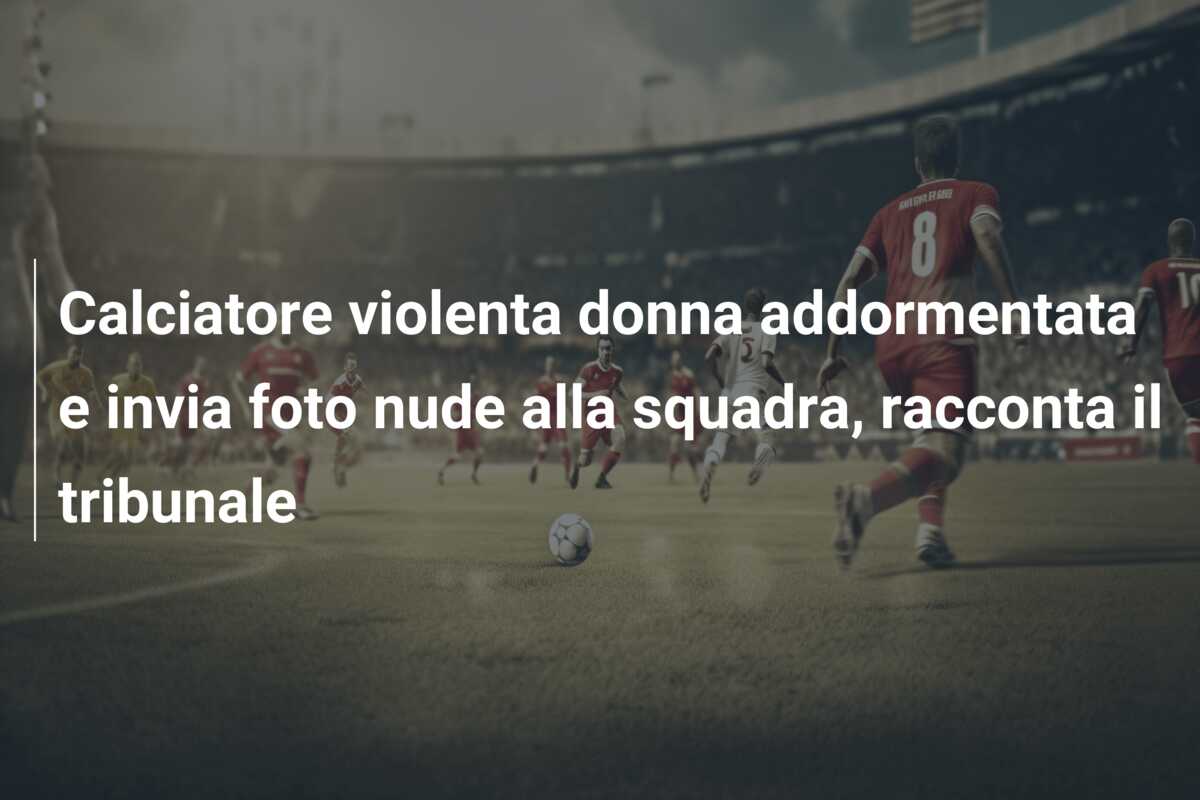 Calciatore violenta donna addormentata e invia foto nude alla squadra, racconta il tribunale