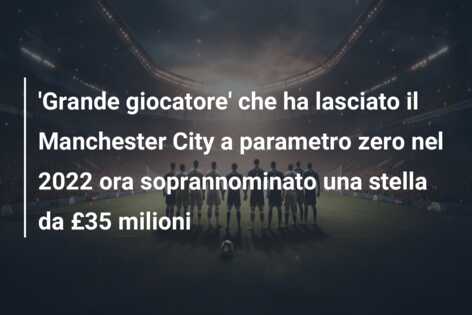 ‘Grande giocatore’ che ha lasciato il Manchester City a parametro zero nel 2022 ora soprannominato una stella da £35 milioni