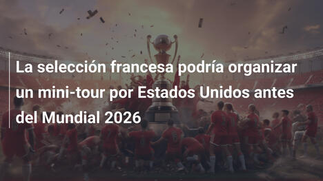 La selección francesa podría organizar un mini-tour por Estados Unidos antes del Mundial 2026
