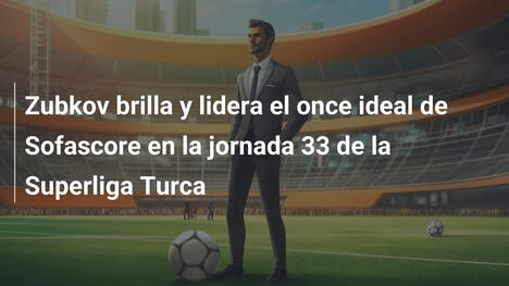 Zubkov brilla y lidera el once ideal de Sofascore en la jornada 33 de la Superliga Turca
