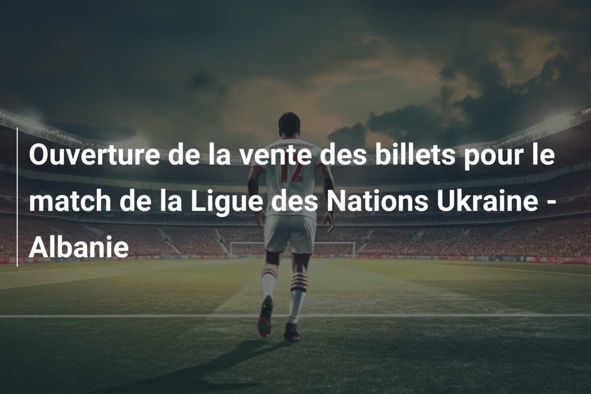 Ouverture de la vente des billets pour le match de la Ligue des Nations Ukraine – Albanie
