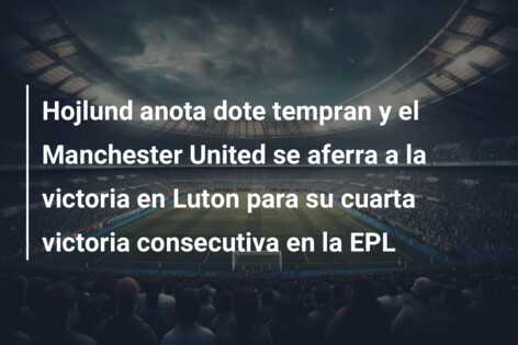 Hojlund anota dote tempran y el Manchester United se aferra a la victoria en Luton para su cuarta victoria consecutiva en la EPL