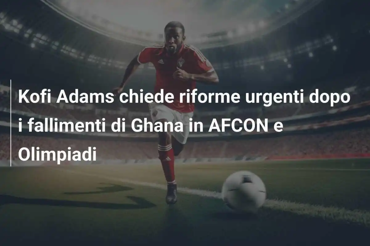 Kofi Adams chiede riforme urgenti dopo i fallimenti di Ghana in AFCON e Olimpiadi