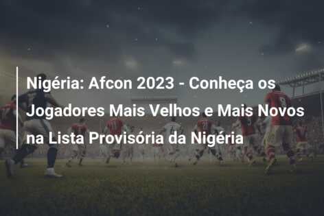 Nigéria: Afcon 2023 – Conheça os Jogadores Mais Velhos e Mais Novos na Lista Provisória da Nigéria