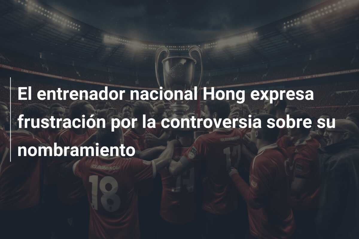 El entrenador nacional Hong expresa frustración por la controversia sobre su nombramiento