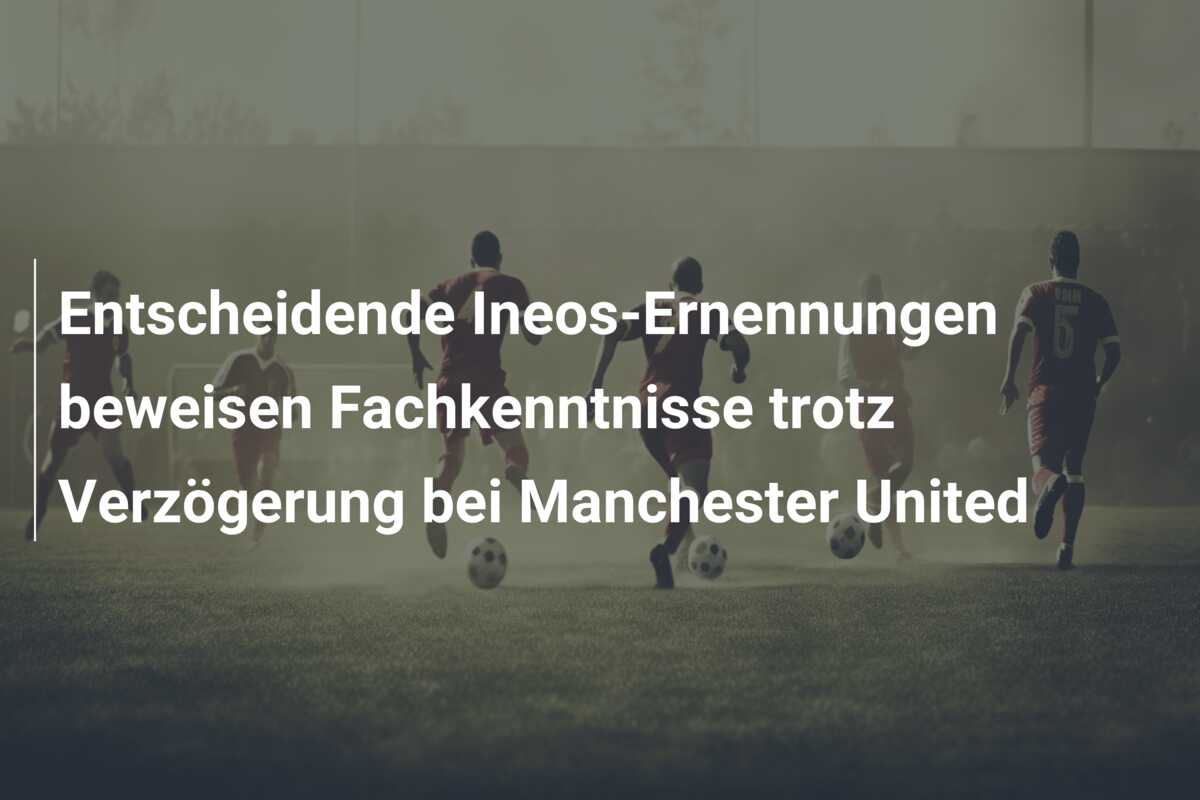 Entscheidende Ineos-Ernennungen beweisen Fachkenntnisse trotz Verzögerung bei Manchester United