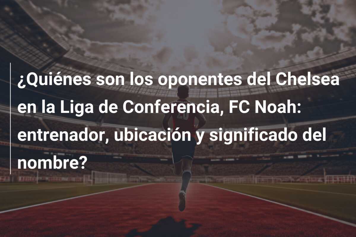 ¿Quiénes son los oponentes del Chelsea en la Liga de Conferencia, FC Noah: entrenador, ubicación y significado del nombre?