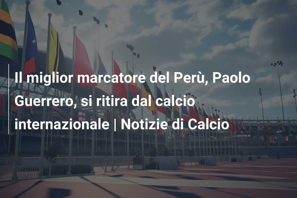 Il miglior marcatore del Perù, Paolo Guerrero, si ritira dal calcio internazionale | Notizie di Calcio
