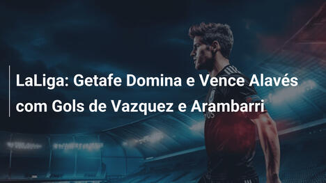 LaLiga: Getafe Domina e Vence Alavés com Gols de Vazquez e Arambarri