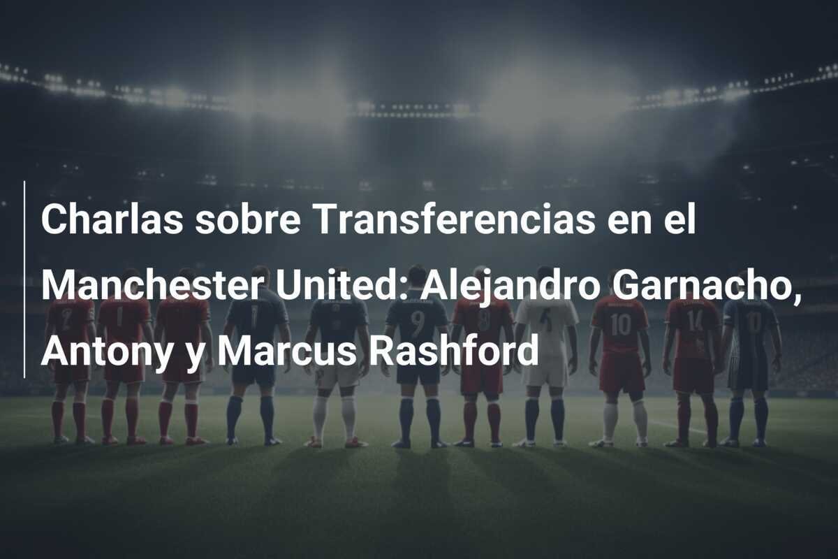 Charlas sobre Transferencias en el Manchester United: Alejandro Garnacho, Antony y Marcus Rashford