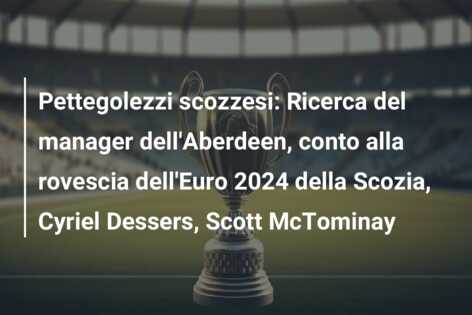 Pettegolezzi scozzesi: Ricerca del manager dell’Aberdeen, conto alla rovescia dell’Euro 2024 della Scozia, Cyriel Dessers, Scott McTominay