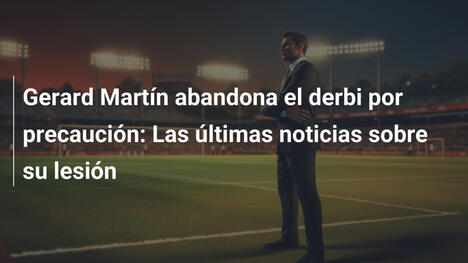 Gerard Martín abandona el derbi por precaución: Las últimas noticias sobre su lesión