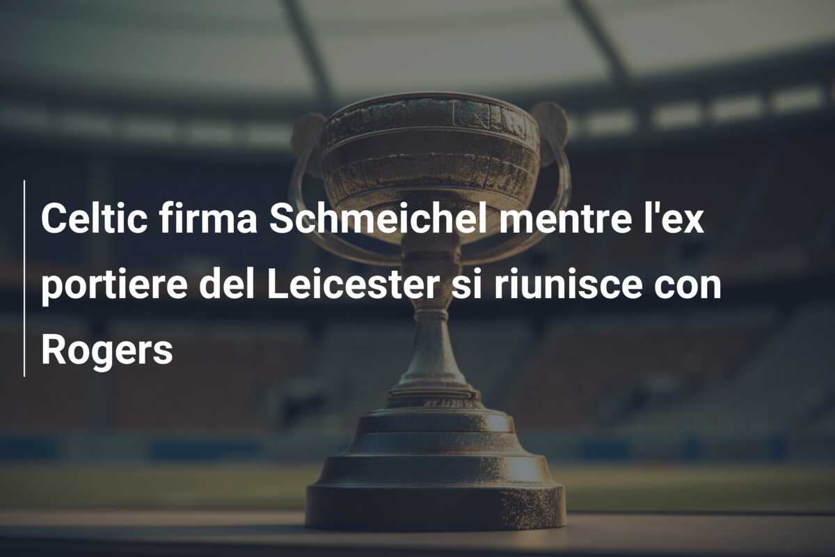 Celtic firma Schmeichel mentre l’ex portiere del Leicester si riunisce con Rogers