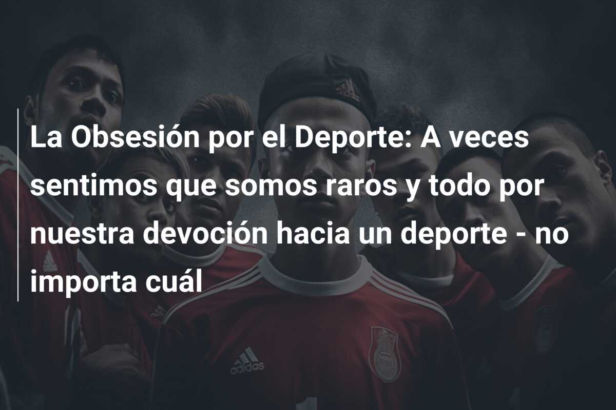 La Obsesión por el Deporte: A veces sentimos que somos raros y todo por nuestra devoción hacia un deporte – no importa cuál