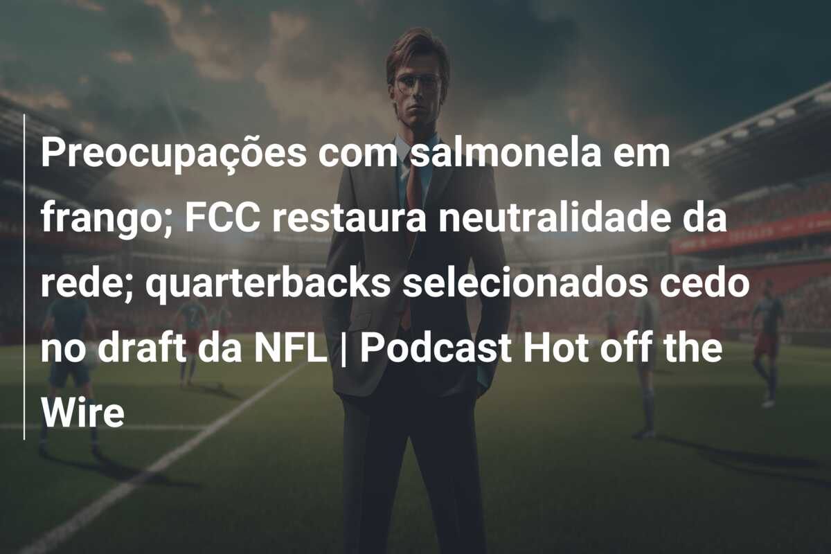 Preocupações com salmonela em frango; FCC restaura neutralidade da rede; quarterbacks selecionados cedo no draft da NFL | Podcast Hot off the Wire