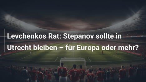 Levchenkos Rat: Stepanov sollte in Utrecht bleiben – für Europa oder mehr?