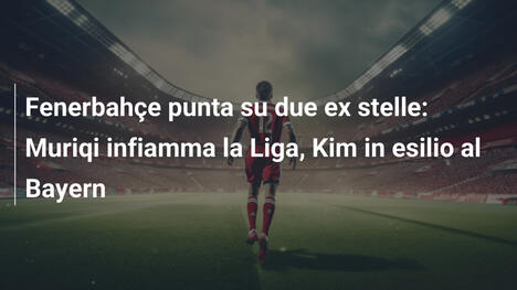 Fenerbahçe punta su due ex stelle: Muriqi infiamma la Liga, Kim in esilio al Bayern