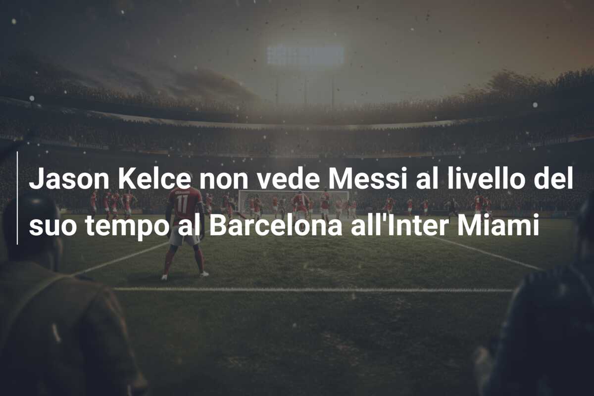 Jason Kelce non vede Messi al livello del suo tempo al Barcelona all’Inter Miami