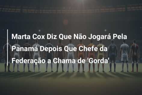 Marta Cox Diz Que Não Jogará Pela Panamá Depois Que Chefe da Federação a Chama de ‘Gorda’
