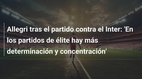 Allegri tras el partido contra el Inter: 'En los partidos de élite hay más determinación y concentración'