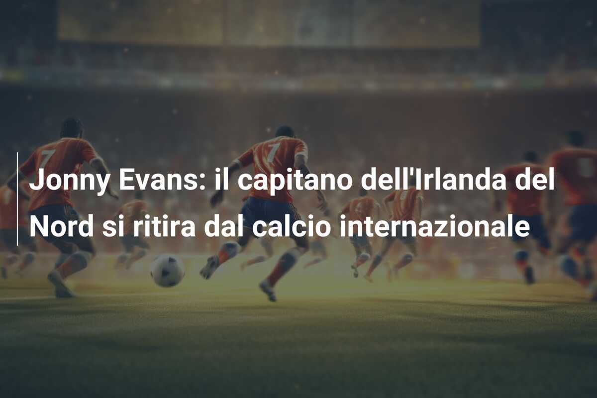 Jonny Evans: il capitano dell’Irlanda del Nord si ritira dal calcio internazionale