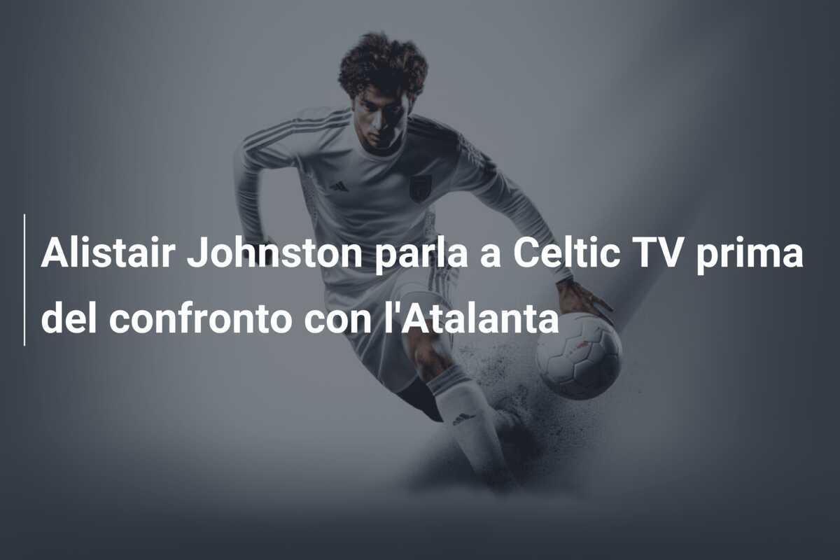 Alistair Johnston parla a Celtic TV prima del confronto con l'Atalanta