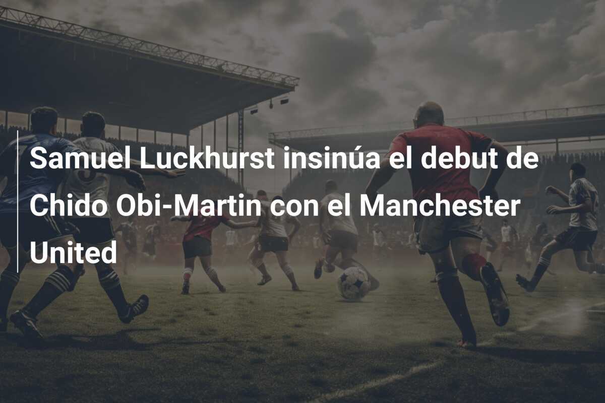 Samuel Luckhurst insinúa el debut de Chido Obi-Martin con el Manchester United