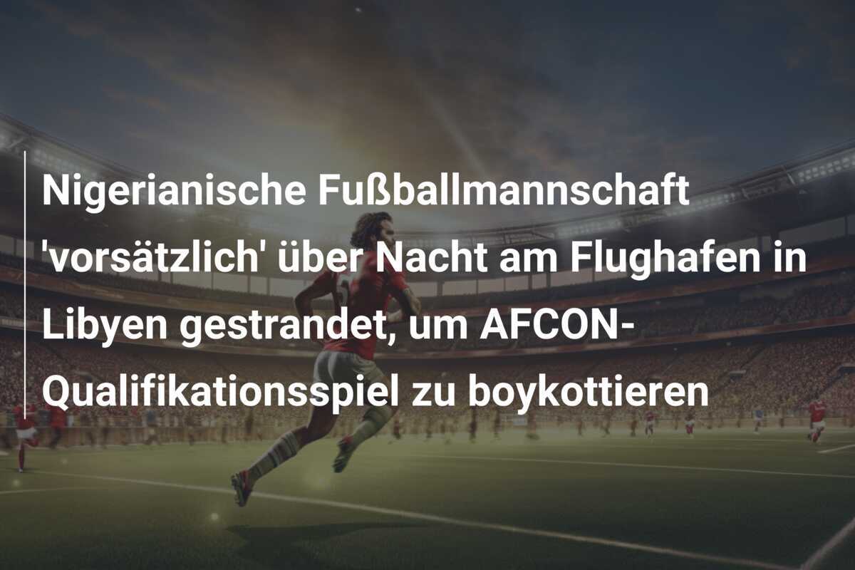Nigerianische Fußballmannschaft 'vorsätzlich' über Nacht am Flughafen in Libyen gestrandet, um AFCON-Qualifikationsspiel zu boykottieren