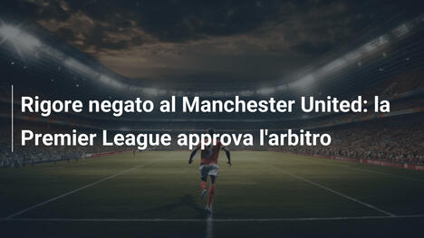 Rigore negato al Manchester United: la Premier League approva l'arbitro