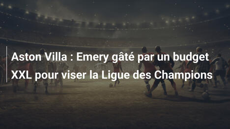 Aston Villa : Emery gâté par un budget XXL pour viser la Ligue des Champions