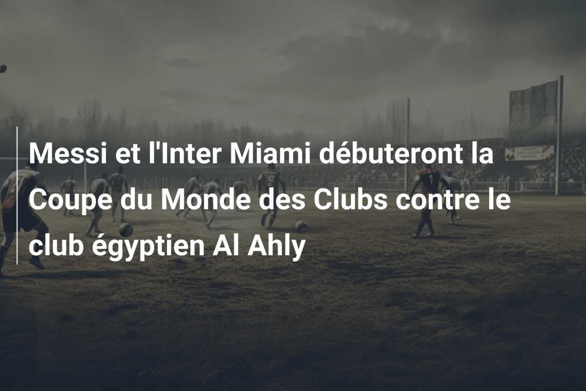 Messi et l'Inter Miami débuteront la Coupe du Monde des Clubs contre le club égyptien Al Ahly
