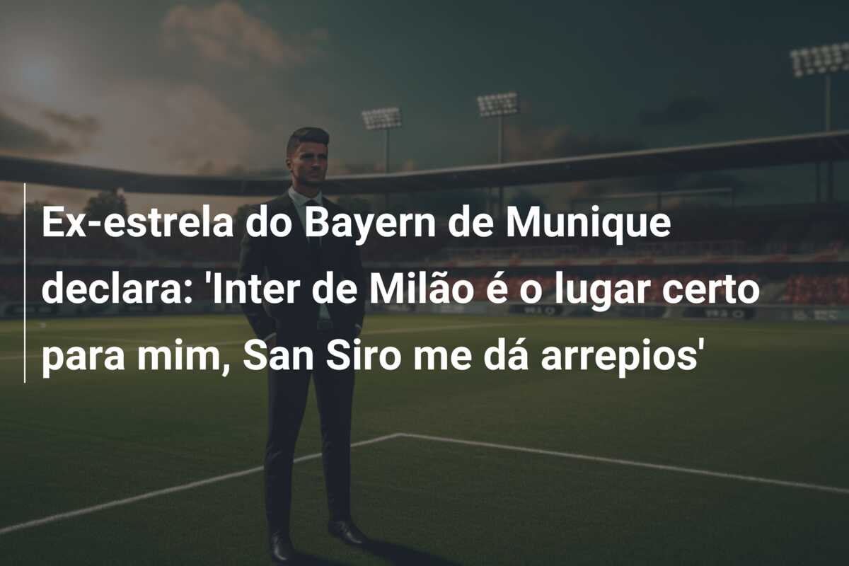 Ex-estrela do Bayern de Munique declara: ‘Inter de Milão é o lugar certo para mim, San Siro me dá arrepios’