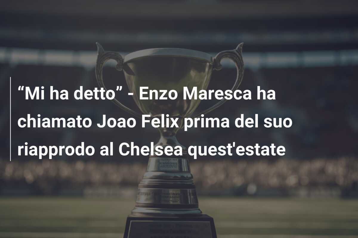 “Mi ha detto” - Enzo Maresca ha chiamato Joao Felix prima del suo riapprodo al Chelsea quest'estate