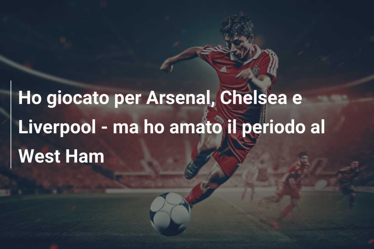 Ho giocato per Arsenal, Chelsea e Liverpool - ma ho amato il periodo al West Ham