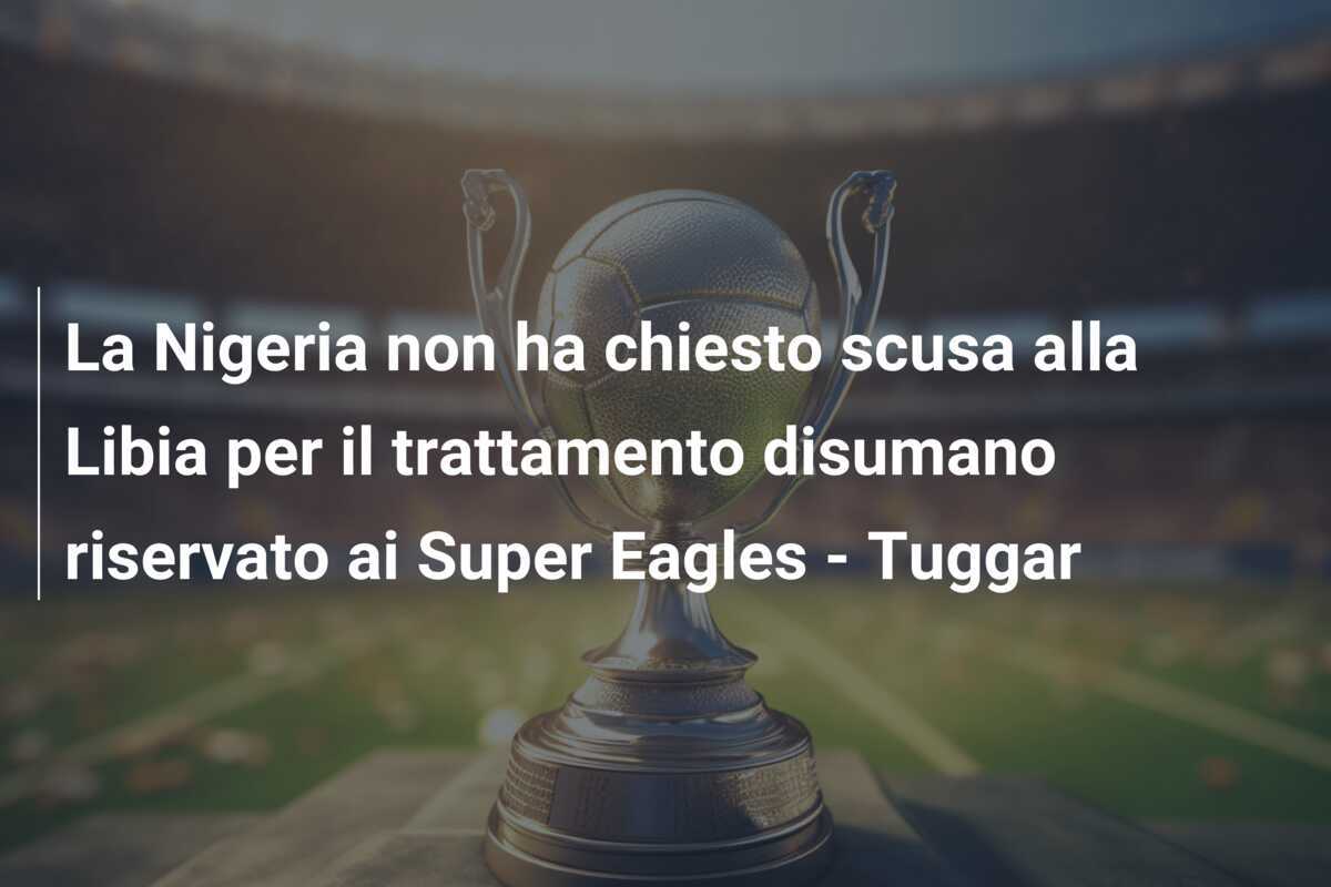 La Nigeria non ha chiesto scusa alla Libia per il trattamento disumano riservato ai Super Eagles - Tuggar