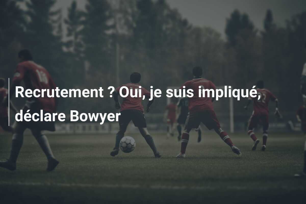 Recrutement ? Oui, je suis impliqué, déclare Bowyer
