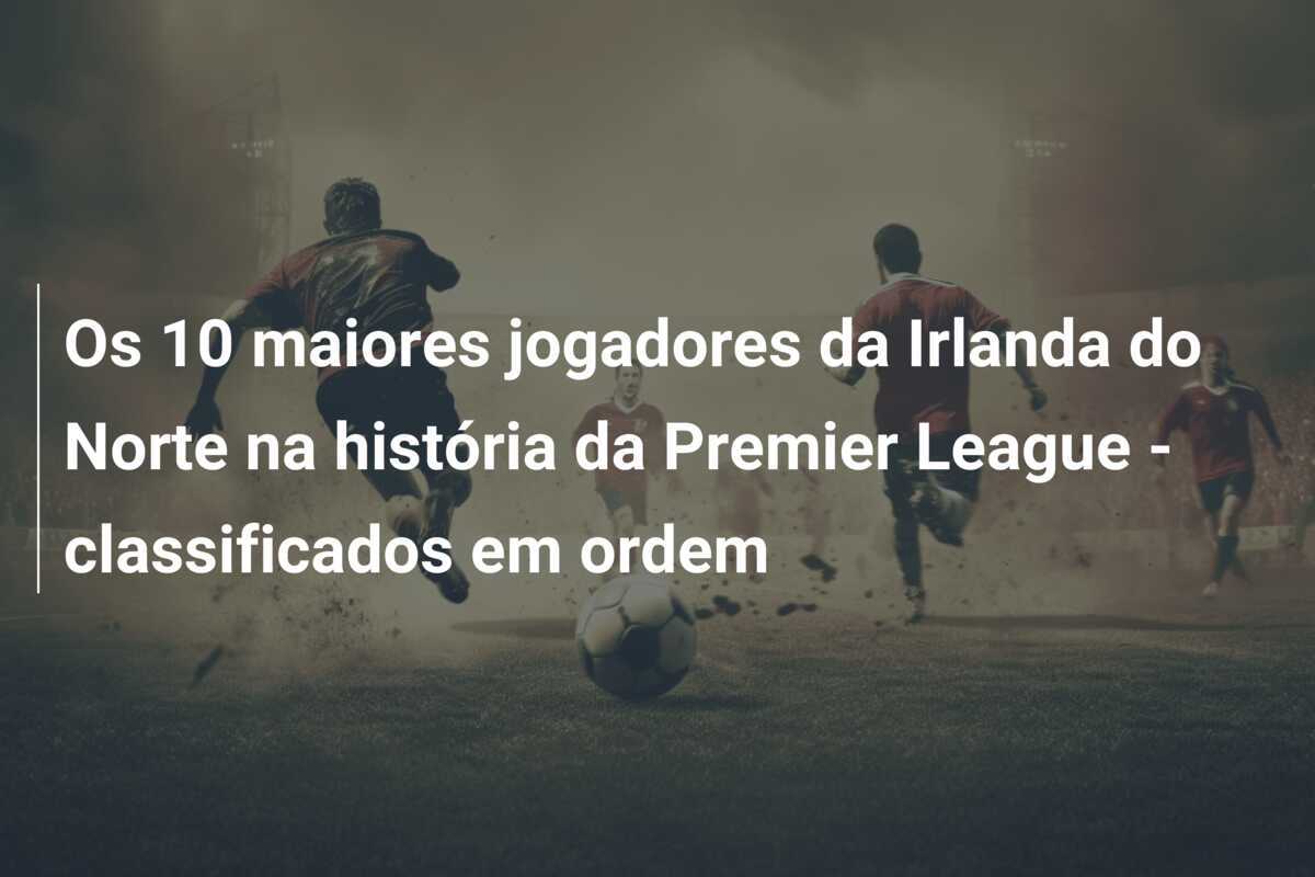Os 10 maiores jogadores da Irlanda do Norte na história da Premier League - classificados em ordem